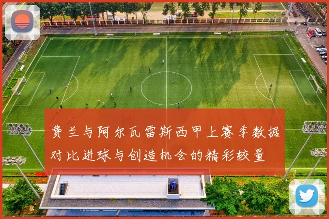 费兰与阿尔瓦雷斯西甲上赛季数据对比进球与创造机会的精彩较量