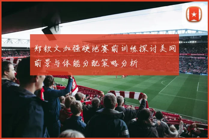 郑钦文加强硬地赛前训练探讨美网前景与体能分配策略分析