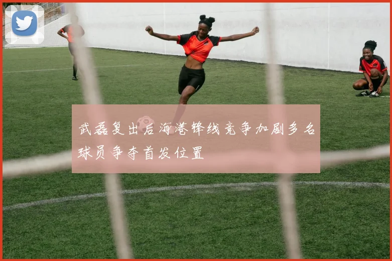 武磊复出后海港锋线竞争加剧多名球员争夺首发位置