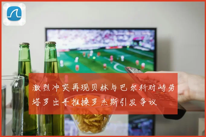 激烈冲突再现贝林与巴尔科对峙劳塔罗出手推搡罗杰斯引发争议