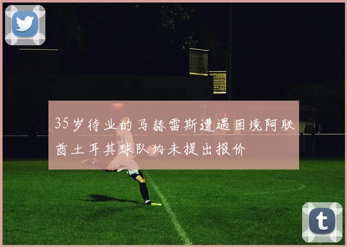 35岁待业的马赫雷斯遭遇困境阿联酋土耳其球队均未提出报价