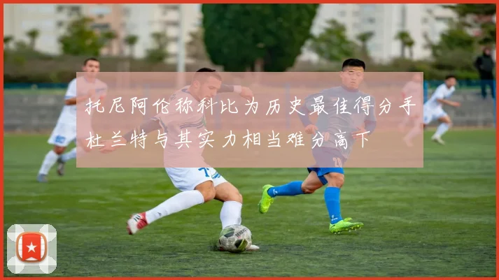 托尼阿伦称科比为历史最佳得分手杜兰特与其实力相当难分高下