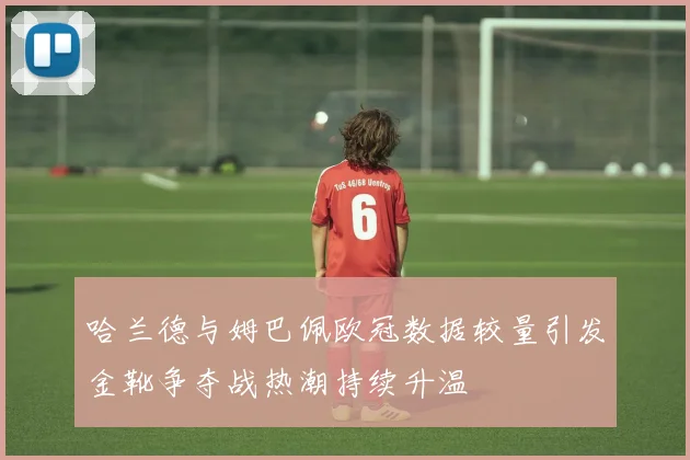 哈兰德与姆巴佩欧冠数据较量引发金靴争夺战热潮持续升温
