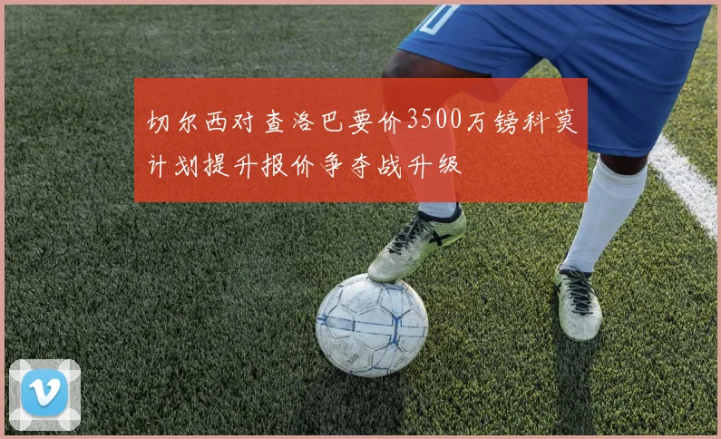 切尔西对查洛巴要价3500万镑科莫计划提升报价争夺战升级