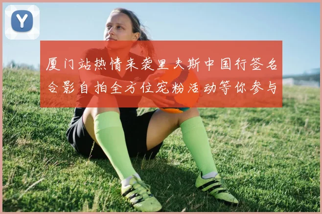 厦门站热情来袭里夫斯中国行签名合影自拍全方位宠粉活动等你参与