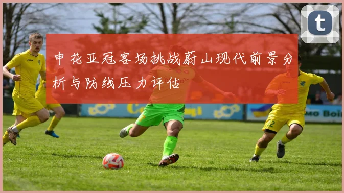 申花亚冠客场挑战蔚山现代前景分析与防线压力评估