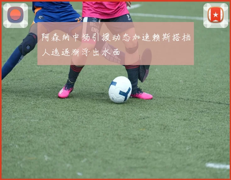 阿森纳中场引援动态加速赖斯搭档人选逐渐浮出水面