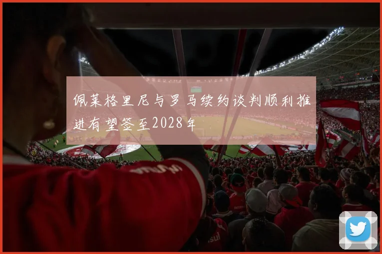 佩莱格里尼与罗马续约谈判顺利推进有望签至2028年