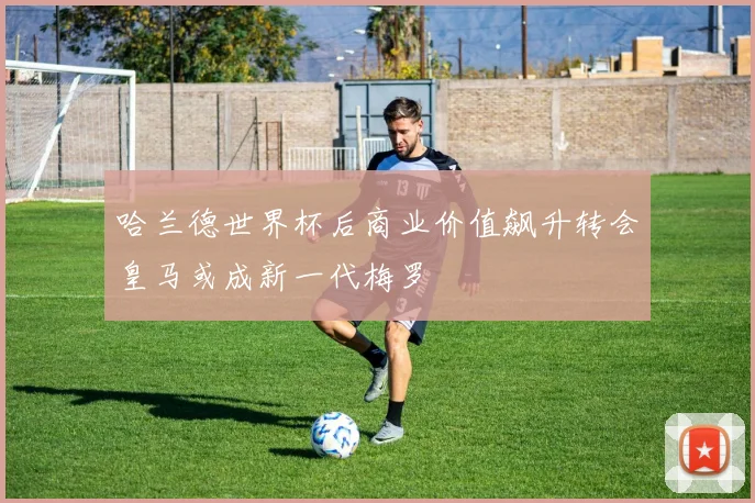 哈兰德世界杯后商业价值飙升转会皇马或成新一代梅罗
